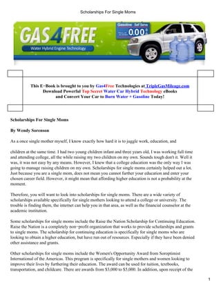 Scholarships For Single Moms




           This E−Book is brought to you by Gas4Free Technologies at TripleGasMileage.com
                 Download Powerful Top Secret Water Car Hybrid Technology eBooks
                      and Convert Your Car to Burn Water + Gasoline Today!




Scholarships For Single Moms

By Wendy Sorenson

As a once single mother myself, I know exactly how hard it is to juggle work, education, and

children at the same time. I had two young children infant and three years old, I was working full time
and attending college, all the while raising my two children on my own. Sounds tough don't it. Well it
was, it was not easy by any means. However, I knew that a college education was the only way I was
going to manage raising children on my own. Scholarships for single moms certainly helped out a lot.
Just because you are a single mom, does not mean you cannot further your education and enter your
chosen career field. However, it might mean that affording higher education is not a probability at the
moment.

Therefore, you will want to look into scholarships for single moms. There are a wide variety of
scholarships available specifically for single mothers looking to attend a college or university. The
trouble is finding them, the internet can help you in that area, as well as the financial counselor at the
academic institution.

Some scholarships for single moms include the Raise the Nation Scholarship for Continuing Education.
Raise the Nation is a completely non−profit organization that works to provide scholarships and grants
to single moms. The scholarship for continuing education is specifically for single moms who are
looking to obtain a higher education, but have run out of resources. Especially if they have been denied
other assistance and grants.

Other scholarships for single moms include the Women's Opportunity Award from Soroptimist
International of the Americas. This program is specifically for single mothers and women looking to
improve their lives by furthering their education. The award can be used for tuition, textbooks,
transportation, and childcare. There are awards from $3,000 to $5,000. In addition, upon receipt of the

                                                                                                             1
 