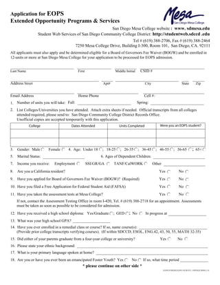 Print Form


Application for EOPS
Extended Opportunity Programs & Services
                                                        San Diego Mesa College website : www. sdmesa.edu
                  Student Web Services of San Diego Community College District: http://studentweb.sdccd .edu
                                                                          Tel # (619) 388-2706, Fax # (619) 388-2464
                                           7250 Mesa College Drive, Building I-300, Room 101, San Diego, CA. 92111
All applicants must also apply and be determined eligible for a Board of Governors Fee Waiver (BOGW) and be enrolled in
12-units or more at San Diego Mesa College for your application to be processed for EOPS admission.


Last Name                                   First                  Middle Initial      CSID #


Address Street                                              Apt#                         City                          State       Zip


Email Address                               Home Phone                                   Cell #:
1. Number of units you will take: Fall:                                              Spring:
2. List Colleges/Universities you have attended. Attach extra sheets if needed. Official transcripts from all colleges
   attended required, please send to: San Diego Community College District Records Office.
   Unofficial copies are accepted temporarily with this application.
            College                    Dates Attended                 Units Completed                Were you an EOPS student?




3.   Gender: Male       Female        4. Age: Under 18      ; 18-25   ; 26-35        ; 36-45       ; 46-55      ; 56-65        ;   65+
5.   Marital Status:                                       6. Ages of Dependent Children:
7.   Income you receive:    Employment              SSI/GR/GA      TANF/CalWORK                 Other
8.   Are you a California resident?                                                                 Yes             No
9.   Have you applied for Board of Governors Fee Waiver (BOGW)? (Required)                          Yes             No
10. Have you filed a Free Application for Federal Student Aid (FAFSA)                               Yes             No
11. Have you taken the assessment tests at Mesa College?                                            Yes             No
     If not, contact the Assessment Testing Office in room I-420, Tel. # (619) 388-2718 for an appointment. Assessments
     must be taken as soon as possible to be considered for admission.
12. Have you received a high school diploma: Yes/Graduate          ; GED    ;   No        In progress at
13. What was your high school GPA?
14. Have you ever enrolled in a remedial class or course? If so, name course(s):
    (Provide prior college transcripts verifying courses). (If within SDCCD; ESOL, ENG.42, 43, 50, 55, MATH 32-35)
15. Did either of your parents graduate from a four-year college or university?                      Yes           No
16. Please state your ethnic background:
17. What is your primary language spoken at home?
18. Are you or have you ever been an emancipated Foster Youth? Yes              No      If so, what time period
                                               * please continue on other side *
                                                                                                        EOPS/FORMS/EOPS NEWSTU APPDOC0809) LN.
 