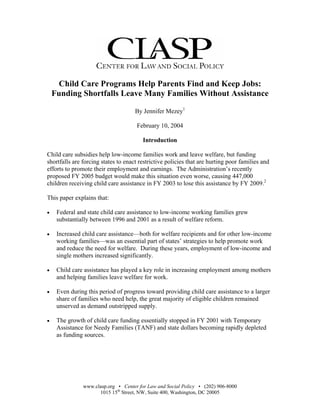 Child Care Programs Help Parents Find and Keep Jobs:
    Funding Shortfalls Leave Many Families Without Assistance

                                     By Jennifer Mezey1

                                      February 10, 2004

                                        Introduction

Child care subsidies help low-income families work and leave welfare, but funding
shortfalls are forcing states to enact restrictive policies that are hurting poor families and
efforts to promote their employment and earnings. The Administration’s recently
proposed FY 2005 budget would make this situation even worse, causing 447,000
children receiving child care assistance in FY 2003 to lose this assistance by FY 2009.2

This paper explains that:

     Federal and state child care assistance to low-income working families grew
•
     substantially between 1996 and 2001 as a result of welfare reform.

     Increased child care assistance—both for welfare recipients and for other low-income
•
     working families—was an essential part of states’ strategies to help promote work
     and reduce the need for welfare. During these years, employment of low-income and
     single mothers increased significantly.

     Child care assistance has played a key role in increasing employment among mothers
•
     and helping families leave welfare for work.

     Even during this period of progress toward providing child care assistance to a larger
•
     share of families who need help, the great majority of eligible children remained
     unserved as demand outstripped supply.

     The growth of child care funding essentially stopped in FY 2001 with Temporary
•
     Assistance for Needy Families (TANF) and state dollars becoming rapidly depleted
     as funding sources.




               www.clasp.org • Center for Law and Social Policy • (202) 906-8000
                     1015 15th Street, NW, Suite 400, Washington, DC 20005
 