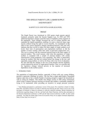 Israel Economic Review Vol. 4, No. 1 (2006), 59–110



                  THE SINGLE PARENT LAW, LABOR SUPPLY
                                                                ∗
                                        AND POVERTY

                      KARNIT FLUG AND NITSA KASIR (KALINER)

                                           Abstract

        The Single Parent Law introduced in 1992 grants single parents special
        treatment, primarily under the Income Support Law. In 1994 and 1995
        additional legislative changes eased the terms of eligibility of this segment of
        the population. These changes increased the size of welfare benefits and
        expanded the eligible population, enabling it to earn a relatively large wage
        income without losing the right to receive benefits. An examination of the
        effect of the various legislative changes introduced between 1992 and 1995
        indicates that they served to reduce the labor supply of single mothers at all
        levels: their rates of participation and employment declined, as did the
        number of hours worked, while their share of part-time employment rose.
        This was in contrast with the continued upward trend in the labor supply of
        married mothers. This result remains valid when the population of single
        mothers is compared with a sample of married mothers with similar
        characteristics (using propensity score matching). The effect is particularly
        strong for mothers who had not worked before the change in the law, and
        especially young mothers, as well as for those with a low level of education.
        We also find that the changes in the size of the benefits and the eligibility
        criteria reduced the poverty of single-parent families. Thus, we conclude that
        the legislative changes reduced poverty at the expense of increased
        dependence on the welfare system.

1. INTRODUCTION

The population of single-parent families, especially of those with very young children,
presents a particular challenge for policy. The fact that a single adult heads a household
imposes upon him or her a double burden of earning enough to support the household as
well as caring for children. This double role obliges society to offer policy instruments
which create a balance between assuring an income that enables a reasonable standard of
living to be maintained while providing an incentive to accept personal economic

  ∗  Irena Meidan participated in a preliminary version of this project. We would like to thank Uri Gabai,
Chen Hilo, and Ephrat Sotzkover for help in collecting and analyzing the data, Edwin Leuven (one of the
developers of Psmatch2 in Stata) for assistance in using the statistical technique, Miriam Schmeltzer for
clarifications regarding changes in the law, and Saul Lach, Daniel Paserman, and the other participants in
the Research Department Conference in 2004 and the Sapir Forum Conference in 2005, for their useful
comments. We thank the Pinhas Sapir Forum for Economic Policy for its support. Research Department,
Bank of Israel; http//www.boi.gov.il
 