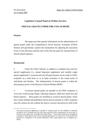 For discussion                                                         Paper No. CB(2)1739/02-03(04)
on 14 April 2003



                  Legislative Council Panel on Welfare Services

             SPECIAL GRANTS UNDER THE CSSA SCHEME



Purpose


                  This paper provides general information on the administration of
special grants under the Comprehensive Social Security Assistance (CSSA)
Scheme and specifically explains the mechanisms for adjusting the maximum
levels of rent allowance and the rates of the flat-rate grant for selected items of
school-related expenses.



Background


2.                Under the CSSA Scheme, in addition to standard rates and two
special supplements (i.e. annual long-term supplement and monthly single
parent supplement1), recurrent and one-off special grants can be made to CSSA
recipients on a need basis so as to tailor assistance to the varied needs of
individuals and families. The administration of special grants is within the
discretionary power of the Director of Social Welfare (DSW).


3.                At present special grants are payable to all CSSA recipients to
cover rent, water/sewage charge, schooling expenses, child care centre fees and
burial expenses. These grants are classified as standard special grants, which
have clearly defined and published criteria and are payable to CSSA recipients
once the criteria are met without the need to exercise discretion by staff of the


1
     The annual long-term supplement is payable to recipients who are old, disabled or medically
     certified to be in ill-health and who have been receiving CSSA continuously for more than 12
     months for the replacement of durable household effects. The monthly single parent supplement
     is payable to single parents with at least one child aged below 18 or aged 18-21 receiving full-time
     education in recognition of the special difficulties which single parents face in bringing up a
     family.
 