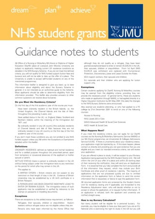 NHS student grants
Guidance notes to students
All Offers of a Nursing or Midwifery BA (Hons) or Diploma of Higher          although they do not qualify as a refugee, they have been
Education (DipHE) place at Liverpool John Moores University are              granted exceptional leave to enter or remain (ELE/ELR) in the UK,
subject to applicants meeting current UK residence conditions as             their spouses, children or step-children. From 1st April 2003
detailed in the NHS Bursary Scheme. If you do not meet the defined           ELE/ELR was withdrawn and replaced with Humanitarian
criteria, you will not qualify for NHS funded support (tuition fees and      Protection, Discretionary Leave and Leave Outside the Rules.
bursary) and will not be able to take up the offer of a place. The           EEA migrant workers, their spouses and children.
University is unable to accept self-funded students on any of the
                                                                             EU nationals and their children who are applying for tuition
mentioned programmes.
                                                                             support only.
This information leaflet is designed to give you basic up to date
                                                                          Exemptions
information about eligibility and about the Bursary Scheme in
general, it is not intended as an authoritive guide to the Scheme.        Certain students applying for DipHE Nursing & Midwifery courses
Most applicants should be able to determine eligibility from the          may be exempt from the eligibility criteria, providing they can
information provided. This leaflet also provides answers to other         provide the necessary proof. In general terms, these are students
common questions we receive about bursaries.                              who made an application through NMAS, or had applied directly to a
                                                                          Higher Education Institution by 8th May 2001 (the date the changes
Do you Meet the Residency Criteria?
                                                                          to the NHS Bursary Scheme were announced).
On the first day of the first academic year of the course you must:
                                                                          Also exempt are students attending, or who had applied to a FE
   Have been ordinarily resident in the British Islands, i.e. the         college by 31st December 2001 to enrol on one of the following
   United Kingdom, the Channel Islands and the Isle of Man,               courses:
   throughout the preceding 3 years, and
                                                                             Access to Nursing
   Have settled status in the UK, i.e. England, Wales, Scotland and
                                                                             NVQ Levels 2/3 in Care
   Northern Ireland, within the meaning of the Immigration Act
                                                                             GNVQ Advanced Health & Social Care Sciences
   1971, and
                                                                             AVCE Health & Social Care
   Be ordinarily resident in any UK country (this excludes residents
   of Channel Islands and Isle of Man because they are not
                                                                          What Happens Next?
   ordinarily resident in any UK country on the first day of the first
   academic year of the course).                                          If you meet the residency criteria, you can apply for our DipHE
                                                                          courses via the Nursing & Midwifery Admissions Service (NMAS) or
If you don’t meet these conditions you are not entitled to any NHS
                                                                          our BA (Hons) programmes via Universities & Colleges Admissions
funded support unless you fall within the Exceptions or Exemptions
                                                                          Service (UCAS). If there is uncertainty about your residency status,
detailed within this leaflet.
                                                                          your application might be rejected by us. If this does happen, please
Definitions                                                               contact us directly and providing you can give evidence that you are
                                                                          eligible and you meet our standard entrance criteria, we will review
ORDINARY RESIDENCE defined as habitual and normal residence
                                                                          your application.
and for a settled purpose throughout the prescribed period, apart
from temporary or occasional absences of the applicant or his/her         If you are offered a place to study, it will be subject to your Bursary
spouse or parent.                                                         Application being approved by the NHS Student Grants Unit. We will
                                                                          inform the Unit of your offer of a place and within 20 working days
SETTLED STATUS means a person is ordinarily resident in the UK
                                                                          of their receiving the notification, they will send you an Application
without being subject under the immigration laws to any restriction
                                                                          Form. It is essential that you fully complete this form and provide all
on the period for which s/he may remain in the UK.
                                                                          of the information they request, which may include your Birth
   This applies to:
                                                                          Certificate and other proof of residence / identity. The majority of
   A BRITISH CITIZEN – British citizens are not subject to any            applications that are not processed quickly are due to omitted
   restriction on their length of stay in the UK. Evidence of British     information on the application form or failure to send the correct
   citizenship may be established by a UK birth certificate or a          information that is requested, or failure to sign the application form.
   British Passport.
                                                                          All returned application forms are screened by the Student Grants
   A PERSON WHO HAS BEEN GRANTED INDEFINITE LEAVE TO                      Unit for residency testing and if applicable, are forwarded to the
   ENTER OR REMAIN (ILE/ILR). The immigration status of such              Residency Adjudication team, who will decide whether or not to
   applicants may be established or verified by reference to the          accept or refuse the application, or to request further information. If
   stamps on passports or travelling documents.                           an application is refused, both the applicant and university are
                                                                          notified straight away.
Exceptions
There are exceptions to the settled status requirement, as follows:       How is my Bursary Calculated?
   Refugees, their spouses, children or step-children. Asylum             Not every student will be eligible for a personal bursary. For
   seekers without refugee status are not eligible unless they are:       example, you may be eligible to have your fees paid if you are an EU
   Persons who have been informed by the Home Office that                 National who is exercising the right to study in the UK but you will
 