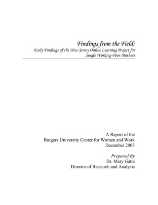 Findings from the Field:
Early Findings of the New Jersey Online Learning Project for
                              Single Working-Poor Mothers




                                     A Report of the
      Rutgers University Center for Women and Work
                                     December 2003

                                           Prepared By
                                         Dr. Mary Gatta
                      Director of Research and Analysis
 