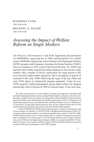 HANMING FANG
Yale University
MICHAEL P. KEANE
Yale University



Assessing the Impact of Welfare
Reform on Single Mothers

THE PERSONAL RESPONSIBILITY and Work Opportunity Reconciliation
Act (PRWORA), signed into law in 1996, transformed the U.S. welfare
system. PRWORA replaced the Aid to Families with Dependent Children
(AFDC) program with Temporary Assistance for Needy Families (TANF).
Since its inception in 1935 as part of the Social Security Act, AFDC had
been the main welfare program providing assistance to low-income single
mothers. But a number of factors, particularly the rapid growth in the
never-married single-mother population and a resumption of growth in
caseloads in the early 1990s (following the surge of the late 1960s and
early 1970s; ﬁgure 1), rendered the program unpopular.1 Under the new
TANF program, welfare participation among single mothers has dropped
dramatically, from 25 percent in 1996 to 9 percent today. At the same time,

    We thank our discussants for many helpful comments and suggestions. Brandon Wall
provided outstanding research assistance. Raquel Bernal helped us construct some of the wel-
fare policy variables used in the analysis. We are grateful to Nina Campbell, Karen Clairemont,
and Evelyn Mills at the Administration for Children and Families of the U.S. Department of
Health and Human Services, and Catherine Hine and Patrick Waldron at the U.S. Department
of Agriculture, for providing additional policy data. We also thank Gretchen Rowe at the
Urban Institute for clarifying some questions about its Welfare Rules database.
     1. Before PRWORA the AFDC program had undergone a number of overhauls as well
as lesser changes. For instance, in 1961 the AFDC-Unemployed Parent program (AFDC-UP;
a program that provides beneﬁts to two-parent households) was created, in 1967 the AFDC
beneﬁt reduction rate (the “tax” on wages earned while on welfare) was reduced to two-thirds
from its original level of 100 percent, in 1981 the beneﬁt reduction rate reverted to 100 per-
cent, and in 1988 the Job Opportunities Program (JOBS) was created and AFDC-UP man-
dated in all states. See Garfinkel and McLanahan (1986) and Moffitt (2001) for historical
accounts of the major developments in the AFDC program.

                                                                                         1
 
