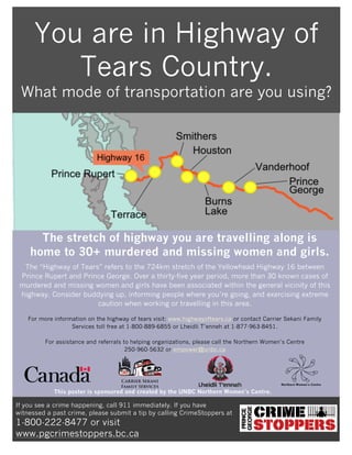 The stretch of highway you are travelling along is
home to 30+ murdered and missing women and girls.
The “Highway of Tears” refers to the 724km stretch of the Yellowhead Highway 16 between
Prince Rupert and Prince George. Over a thirty-five year period, more than 30 known cases of
murdered and missing women and girls have been associated within the general vicinity of this
highway. Consider buddying up, informing people where you’re going, and exercising extreme
caution when working or travelling in this area.
For more information on the highway of tears visit: www.highwayoftears.ca or contact Carrier Sekani Family
Services toll free at 1-800-889-6855 or Lheidli T’enneh at 1-877-963-8451.
For assistance and referrals to helping organizations, please call the Northern Women’s Centre
250-960-5632 or empower@unbc.ca
If you see a crime happening, call 911 immediately. If you have
witnessed a past crime, please submit a tip by calling CrimeStoppers at
1-800-222-8477 or visit
www.pgcrimestoppers.bc.ca
You are in Highway of
Tears Country.
What mode of transportation are you using?
This poster is sponsored and created by the UNBC Northern Women’s Centre.
Northern Women’s Centre
 