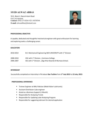 PROFESSIONAL OBJECTIVE
A capable, dedicated and thoughtful mechanical engineer with great enthusiasm for learning
and exploring seeks a challenging career.
EDUCATION
2010-2014 B.E. Mechanical Engineering NED UNIVERSITY with 1st Division
2008-2010 HSC with 1st Division , Commecs College.
2006-2007 SSC with 1st Division , (Aga Khan Board) Al-Murtaza School.
INTERNSHIP
Successfully completed an Internship in PIA about Gas Turbine from 1st July 2013 to 15 July, 2013.
PROFESSIONAL EXPERIENCE
 Trainee Engineer at MAL Pakistan (Mobil Askari Lubricants).
 Assistant Distributor Lube engineer
 Acted as a Buisiness Support (1 Month)
 Responsible for Analyzing Trends
 Responsible for Updating Lube Analyzing Program
 Responsible for suggesting lubricant for desired application
SYED ALWAZ ABBAS
59-E, Block 2, Nazrol-Islam-Road
P.E.C.H.S Karachi
Contact: 0342-2714264/ 021-34550364
E-mail: alwazabbas@hotmail.com
 
