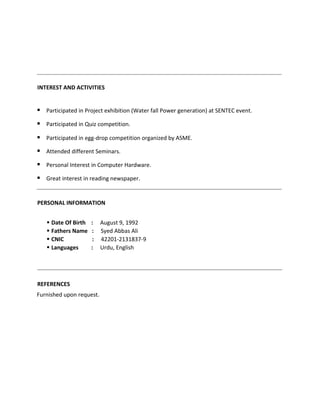 INTEREST AND ACTIVITIES
 Participated in Project exhibition (Water fall Power generation) at SENTEC event.
 Participated in Quiz competition.
 Participated in egg-drop competition organized by ASME.
 Attended different Seminars.
 Personal Interest in Computer Hardware.
 Great interest in reading newspaper.
PERSONAL INFORMATION
 Date Of Birth : August 9, 1992
 Fathers Name : Syed Abbas Ali
 CNIC : 42201-2131837-9
 Languages : Urdu, English
REFERENCES
Furnished upon request.
 