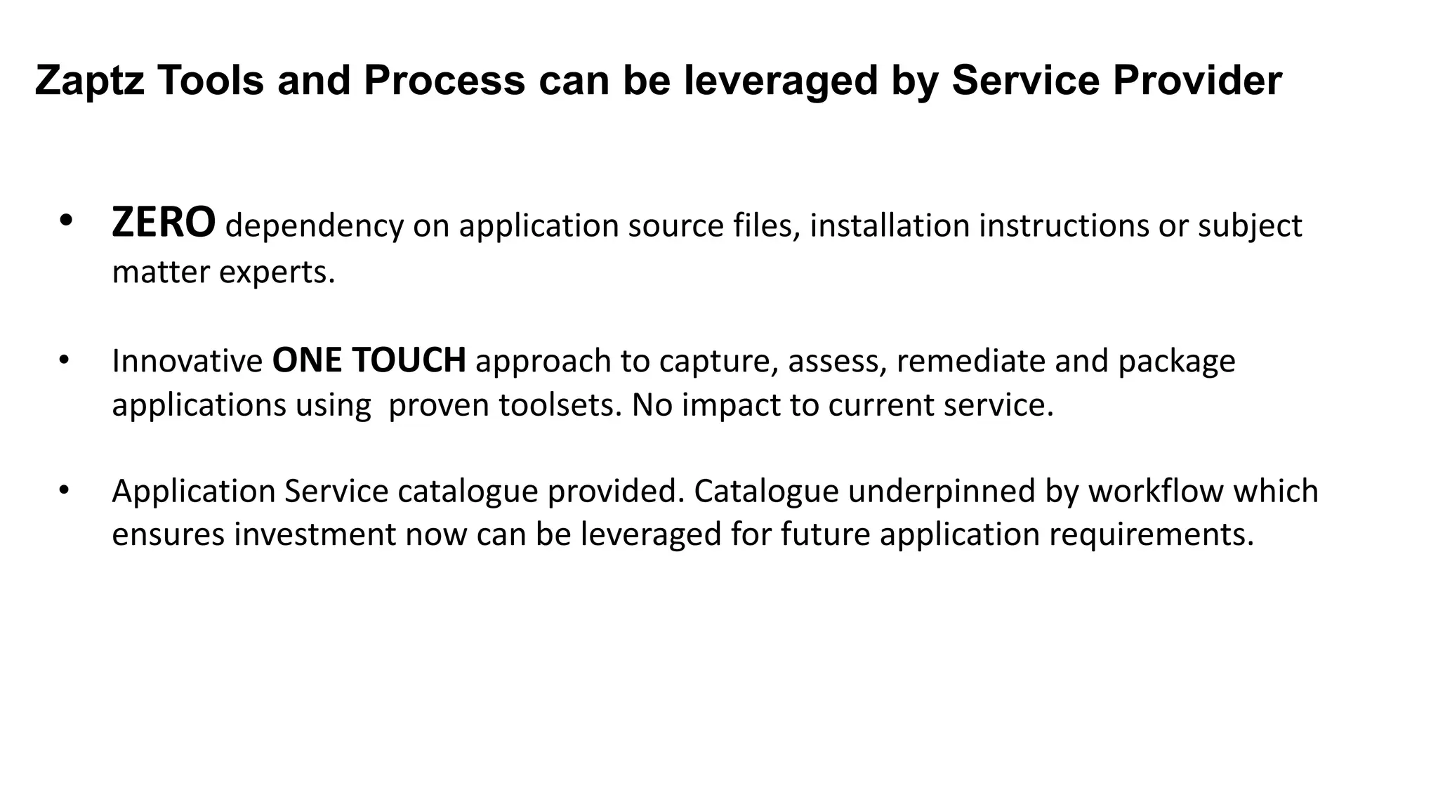 Zaptz Tools and Process can be leveraged by Service Provider
Service Provider
• ZERO dependency on application source files, installation instructions or subject
matter experts.
• Innovative ONE TOUCH approach to capture, assess, remediate and package
applications using proven toolsets. No impact to current service.
• Application Service catalogue provided. Catalogue underpinned by workflow which
ensures investment now can be leveraged for future application requirements.
 