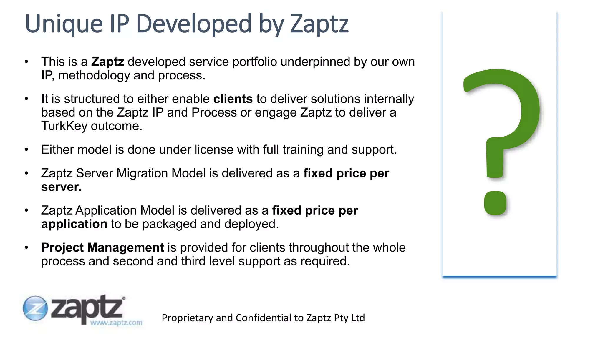 Proprietary and Confidential to Zaptz Pty Ltd
Unique IP Developed by Zaptz
• This is a Zaptz developed service portfolio underpinned by our own
IP, methodology and process.
• It is structured to either enable clients to deliver solutions internally
based on the Zaptz IP and Process or engage Zaptz to deliver a
TurkKey outcome.
• Either model is done under license with full training and support.
• Zaptz Server Migration Model is delivered as a fixed price per
server.
• Zaptz Application Model is delivered as a fixed price per
application to be packaged and deployed.
• Project Management is provided for clients throughout the whole
process and second and third level support as required.
 