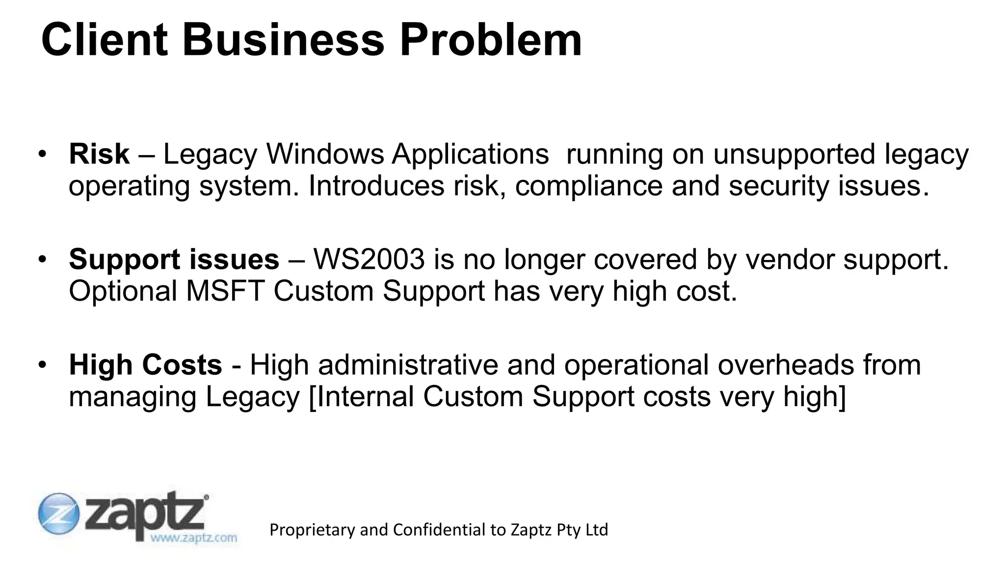 Proprietary and Confidential to Zaptz Pty Ltd
• Risk – Legacy Windows Applications running on unsupported legacy
operating system. Introduces risk, compliance and security issues.
• Support issues – WS2003 is no longer covered by vendor support.
Optional MSFT Custom Support has very high cost.
• High Costs - High administrative and operational overheads from
managing Legacy [Internal Custom Support costs very high]
Client Business Problem
 