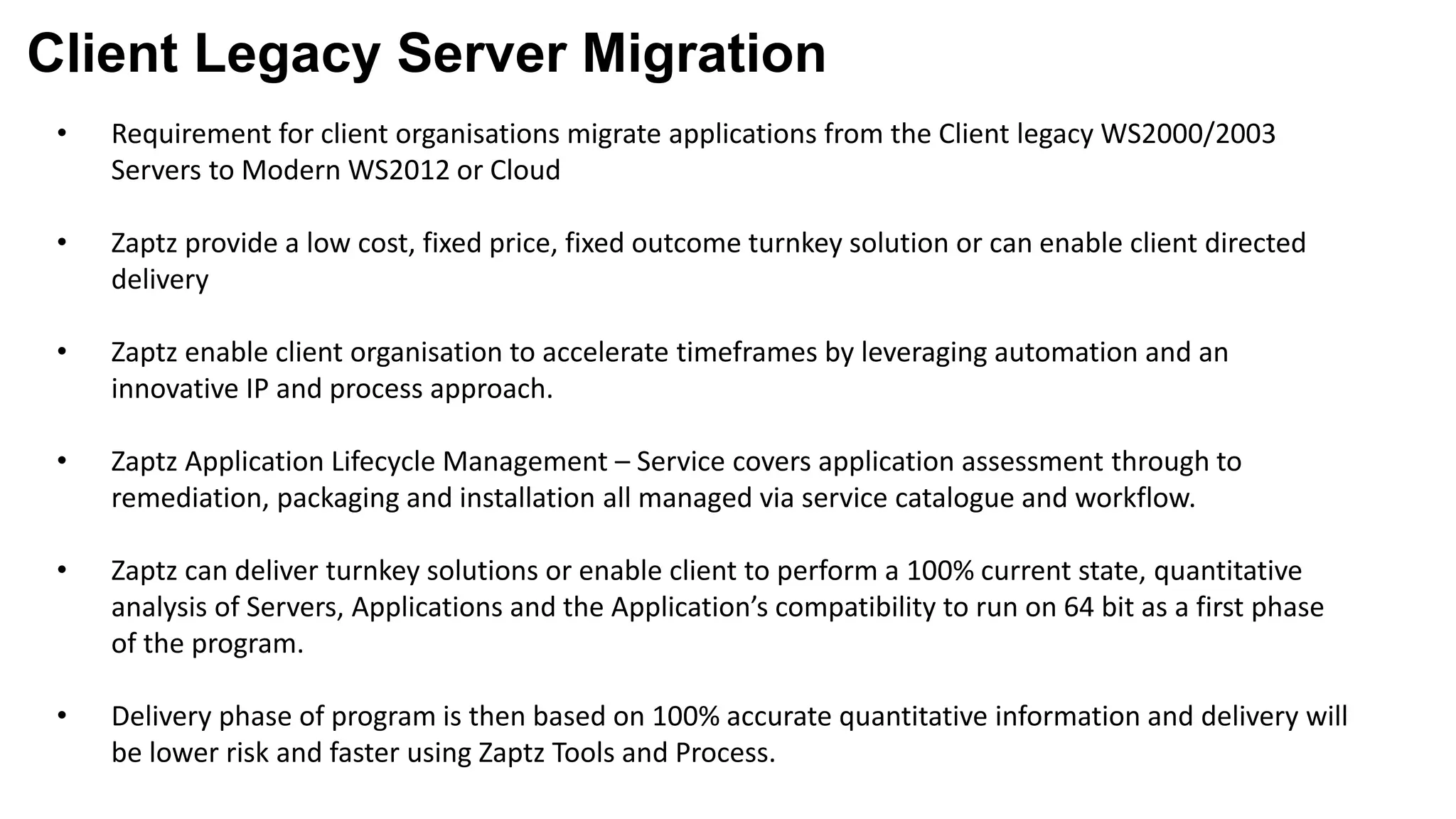 Client Legacy Server Migration
• Requirement for client organisations migrate applications from the Client legacy WS2000/2003
Servers to Modern WS2012 or Cloud
• Zaptz provide a low cost, fixed price, fixed outcome turnkey solution or can enable client directed
delivery
• Zaptz enable client organisation to accelerate timeframes by leveraging automation and an
innovative IP and process approach.
• Zaptz Application Lifecycle Management – Service covers application assessment through to
remediation, packaging and installation all managed via service catalogue and workflow.
• Zaptz can deliver turnkey solutions or enable client to perform a 100% current state, quantitative
analysis of Servers, Applications and the Application’s compatibility to run on 64 bit as a first phase
of the program.
• Delivery phase of program is then based on 100% accurate quantitative information and delivery will
be lower risk and faster using Zaptz Tools and Process.
 