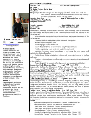 PROFESSIONAL EXPERIENCE:
Executive Chef Feb. 24th
2011 up to present
The Village
IFS- Global Venture ,Doha, Qatar
Doha, Qatar
Pre-opening of the ”The Village” five star category with three outlets Deli , Medi and
Grill combine Indian cuisine and Iranian authentic cuisine and handling
52 multi National chef``s with 450 total covers.
Executive Sous Chef May 16th
2006 up to Feb. 14, 2009
Sofitel Philippine Plaza Manila
Pasay city, Philippines
Executive sous-chef March 2005 to April 2006
HILTON HOTEL Feb. 15th up to Feb. 23, 2011
Abu Dhabi, UAE
Administrative, assisting the Executive Chef in all Menu Planning, Forecast budgeting
and food costing. Taking in-charge of the kitchen operation during the absence of the
Executive Chef.
Responsible for supervising/overseeing the kitchen operation in the absence of the
Executive Chef.
Provide a hands-on approach to ensure consistent food quality.
Assist in maintaining food costs.
Maintain proper food in the kitchen.
Ensure the correct level of food portions and plate presentations.
Notifies engineering when repairs are needed on equipment.
Maintains inventory control procedures by reviewing the next menus and
requisitioning food and supplies.
Assists in the hiring, scheduling, training and career development of kitchen
employees.
Conducts training classes regarding safety, security, department procedures and
service guidelines.
Responds quickly to guests in a friendly manner to ensure guest satisfaction.
Banquet Sous Chef, Hilton Abu Dhabi Sept. 1997- March 2005
Banquets offer facilities for 600 guests in Al Qasr ballroom; 300 guest in liwa ballroom
and we catered from 10 up to 3000, Poppy ball, Royal weddings and Palace functions.
Junior Sous Chef, Hilton Abu Dhabi Sept. 1995- Sept. 1997
Complete in charge of Garde Manger operations and Vienna Plaza. Did the recipes and
new menu presentations of Vienna Plaza. Setting high quality standards of product,
delegating and organizing the work in the cold kitchen
Chef Garde Manger, Hilton Abu Dhabi Sept 1991- Sept 1995
Complete responsibility of Garde Manger operation. Preparing cold buffet menu, setting
them in Banquets, Room service a la carte menu, Restaurant. Producing Pate and Terrine.
Cold platters preparation. Various salads, Salad dressing. And also carry out the request
from the Executive Chef. To up date the Recipes, menu planning and trend of present
market and carry out training for the team members.
Chef De Partie, Chicago Beach Hotel, Dubai Sept 1987- June 1991
Complete responsibility of Garde Manger operation. Preparing cold buffet menu, setting them in
Banquets, Room service a la carte menu, Restaurant. Producing Pate and Terrine. Cold platters
preparation. Various salads, Salad dressing. And also carry out the request from the Executive
Chef. To up date the Recipes, menu planning and trend of present market and carry out training for
the team member
Awards
• Bronze Medal for Emirates In- Flight Meal at Emirates Salon Culinaire 2001
• Gold Medal for Six Appetizer (Hot & Cold) at Salon Culinaire 2001
• Silver Medal Menu Vegetarian at Emirates Salon Culinaire 1999.
• Silver Medal Hors d’ oeuvre at Salon Culinaire 1997
• Merit for Pate and Terrine at Emirates Salon Culinaire 1995
• Merit Fruit and Vegetables Carving display at Emirates Salon Culinaire 1995
• Bronze Medal Fruit and Vegetables Carving Emirates Salon Culinaire 1995
Mobile: + 974 33143385
 Email Address:
cheframiro4@hotmail.com
rambel2@gmail.com
CAREER GOAL:
To take enthusiastic and
challenging career in this
competitive industry and to
use the best of my culinary
knowledge and to work
experience in a creative
environment in or related to F
&B industry with emphasis on
cost control, planning menus
and handling food quality
control. Motivating and training
team members, supervising
and overseeing the efficient
and profitability of outlet
operation. Receiving and
integrating my management
and administrative skills
PROFILE:
Self-motivated, fast learner
and able to communicate
effectively, maintain
professional relations with co-
employees and clients.
Industrious, hardworking,
office oriented and
knowledgeable of all office
functions.
 