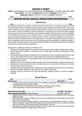 SRIKAR R REDDY
E-Mail: srikarrreddy@yahoo.com, srikarreddy35@gmail.com || Contact No.: (+91) 90085 77889, 98858 66400
Date of Birth: 3 May 1971 || Passport No: Z2991107; Valid Upto: Dec 10, 2024 ||
Employment Status: Permanent / Contract || Location: Hyderabad
SENIOR RETAIL SALES & OPERATIONS PROFESIONAL
INTRODUCTION
Arts graduate equipped with a Diploma in Hotel Management with 22 years of progressive experience in Retail
Sales & Operations across Fresh Foods, FMCG, Grocery, Non Food & Wellness merchandize industry. Proven track
record of achieving revenue, profit and business growth objectives within start-up, turnaround and rapid change
environments. Enhanced profitability & customer satisfaction by developing new verticals and deftly managing
existing key accounts and channel operations. Sound business strategies, optimal product mix, resource utilization
and competitive pricing have ensured consistent value in a fiercely competitive environment. Spearheaded
numerous business development and market expansion initiatives. Implement initiatives to make service a
differentiator thereby increasing retention of existing customers. Leveraged strong business analysis & monitoring
skills to understand trends across formats and craft strategies to provide organization a strategic advantage. A
decisive leader with strong passion for & successful history of setting up high performing teams that consistently
exceed revenue targets & customer expectations.
Recognized for outstanding contribution in following areas
 Setting up & managing retail business operations across formats (company outlets, franchise stores, shop in
shop, transport hubs & MBOs) in malls, food courts and high street; with deep understanding of critical
business drivers.
 Achieving operational excellence through deft store management, efficient forecasting & sales planning, data
mining, cost & quality consciousness, stringent systems and processes and capability enhancement.
 Managing operational issues, reversing negative sales trends, streamlining work flows while developing a cost
& quality conscious culture.
 Identifying and nurturing untapped business opportunities and market segments to expand brand presence.
 Introducing new store concepts and sales promotion plans to turn around store efficiencies and industry
benchmarks for critical P&L line items.
 Undertake initiatives to strengthen brand image thereby driving footfall and increasing value per transaction.
 Entering into strategic alliances for space selling & new category development.
 Managing retail price movement and visual merchandizing; managing inventory to minimize wastage &
shrinkage
CAREER CONTOUR
Entrepreneur Since 2012
 Currently lending techno-functional expertise to prestigious organizations to leverage online marketing
and advertisement to fuel organic growth.
 Spearhead online trading operations while skillfully managing the family business.
 Assist organizations in network marketing and customer cash back.
Metro Cash & Carry India Oct 2007 – Dec 2011
Head of Business Monitoring (Senior Manager) Jan 2009 – Dec 2011
 Institutionalized business monitoring (operational monitoring) across all distribution centres (wholesale
outlets) pan India.
 Reviewed all SOPs to ensure stringent internal control were established and implemented; took necessary
steps to minimize deviations.
 Honed skills on Business Monitoring at MCC, Turkey; trained & mentored relevant managers in India for
seamless execution. Reported BM Audit findings to Board of Directors-MCC IN; to recommend corrective
action & to COO-Asia; Corporate Operations Head-Dusseldorf, Germany.
 Conceptualize and implement various strategies to increase revenue and market share across segments
and remain competitive in a highly dynamic environment.
 