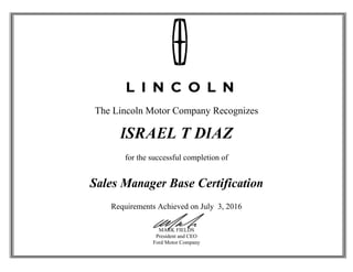 The Lincoln Motor Company Recognizes
ISRAEL T DIAZ
for the successful completion of
Sales Manager Base Certification
Requirements Achieved on July 3, 2016
MARK FIELDS
President and CEO
Ford Motor Company
 