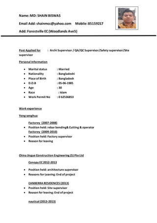 Name:MD: SHAIN BISWAS
Email Add: shainmcc@yahoo.com Mobile:85159217
Add: Forestville EC (Woodlands Ave5)
Post Applied for : Archi Supervisor / QA/QC Supervisor/Safety supervisor/Site
supervisor
Personal Information
 Marital status : Married
 Nationality : Bangladeshi
 Place of Birth : Bangladesh
 D.O.B : 05-06-1985
 Age : 30
 Race : Islam
 Work Permit No : 0 62536853
Work experience
Yong senghua
Factorey (2007-2008)
 Position held: rebar bending& Cutting & operator
Factorey (2009-2010)
 Position held: Factory supervisor
 Reason for leaving
China Jingye Construction Engineering (S) Pte Ltd
Conopy EC 2012-2013
 Position held: architecture supervisor
 Reasons for Leaving: End of project
CANBERRA RESIDENCES (2013)
 Position held: Site supervisor
 Reason for leaving: End of project
nautical (2013-2013)
 