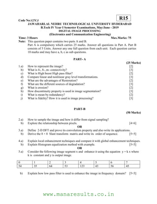 Code No:127CJ
JAWAHARLAL NEHRU TECHNOLOGICAL UNIVERSITY HYDERABAD
B.Tech IV Year I Semester Examinations, May/June - 2019
DIGITAL IMAGE PROCESSING
(Electronics and Communication Engineering)
Time: 3 Hours Max.Marks: 75
Note: This question paper contains two parts A and B.
Part A is compulsory which carries 25 marks. Answer all questions in Part A. Part B
consists of 5 Units. Answer any one full question from each unit. Each question carries
10 marks and may have a, b, c as sub questions.
PART- A
(25 Marks)
1.a) How to represent the image? [2]
b) What is 4-, 8-, m- connectivity? [3]
c) What is High boost High pass filter? [2]
d) Compare linear and nonlinear gray level transformations. [3]
e) What are the advantages of Restoration? [2]
f) What are the different sources of degradation? [3]
g) What is erosion? [2]
h) How discontinuity property is used in image segmentation? [3]
i) What is mean by redundancy? [2]
j) What is fidelity? How it is used in image processing? [3]
PART-B
(50 Marks)
2.a) How to sample the image and how it differ from signal sampling?
b) Explore the relationship between pixels. [4+6]
OR
3.a) Define 2-D DFT and prove its convolution property and also write its applications.
b) Derive the 8 × 8 Slant transform matrix and write its order of sequence. [5+5]
4.a) Explain local enhancement techniques and compare it with global enhancement techniques.
b) Explain Histogram equalization method with example. [5+5]
OR
5.a) Consider the following image segment x and enhance it using the equation y = k x where
k is constant and y is output image.
0 1 2 3 4 5 6 7
54 35 64 53 123 43 56 45
b) Explain how low pass filter is used to enhance the image in frequency domain? [5+5]
R15
www.manaresults.co.in
 