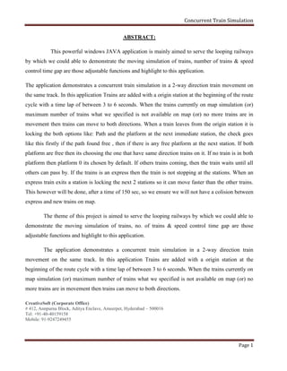 Concurrent Train Simulation
CreativeSoft (Corporate Office)
# 412, Annpurna Block, Aditya Enclave, Ameerpet, Hyderabad – 500016
Tel: +91-40-40159158
Mobile: 91-9247249455
Page 1
ABSTRACT:
This powerful windows JAVA application is mainly aimed to serve the looping railways
by which we could able to demonstrate the moving simulation of trains, number of trains & speed
control time gap are those adjustable functions and highlight to this application.
The application demonstrates a concurrent train simulation in a 2-way direction train movement on
the same track. In this application Trains are added with a origin station at the beginning of the route
cycle with a time lap of between 3 to 6 seconds. When the trains currently on map simulation (or)
maximum number of trains what we specified is not available on map (or) no more trains are in
movement then trains can move to both directions. When a train leaves from the origin station it is
locking the both options like: Path and the platform at the next immediate station, the check goes
like this firstly if the path found free , then if there is any free platform at the next station. If both
platform are free then its choosing the one that have same direction trains on it. If no train is in both
platform then platform 0 its chosen by default. If others trains coming, then the train waits until all
others can pass by. If the trains is an express then the train is not stopping at the stations. When an
express train exits a station is locking the next 2 stations so it can move faster than the other trains.
This however will be done, after a time of 150 sec, so we ensure we will not have a colision between
express and new trains on map.
The theme of this project is aimed to serve the looping railways by which we could able to
demonstrate the moving simulation of trains, no. of trains & speed control time gap are those
adjustable functions and highlight to this application.
The application demonstrates a concurrent train simulation in a 2-way direction train
movement on the same track. In this application Trains are added with a origin station at the
beginning of the route cycle with a time lap of between 3 to 6 seconds. When the trains currently on
map simulation (or) maximum number of trains what we specified is not available on map (or) no
more trains are in movement then trains can move to both directions.
 