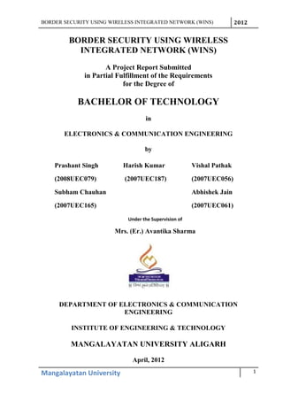 BORDER SECURITY USING WIRELESS INTEGRATED NETWORK (WINS) 2012
BORDER SECURITY USING WIRELESS
INTEGRATED NETWORK (WINS)
A Project Report Submitted
in Partial Fulfillment of the Requirements
for the Degree of
BACHELOR OF TECHNOLOGY
in
ELECTRONICS & COMMUNICATION ENGINEERING
by
Prashant Singh Harish Kumar Vishal Pathak
(2008UEC079) (2007UEC187) (2007UEC056)
Subham Chauhan Abhishek Jain
(2007UEC165) (2007UEC061)
Under the Supervision of
Mrs. (Er.) Avantika Sharma
DEPARTMENT OF ELECTRONICS & COMMUNICATION
ENGINEERING
INSTITUTE OF ENGINEERING & TECHNOLOGY
MANGALAYATAN UNIVERSITY ALIGARH
April, 2012
Mangalayatan University 1
 