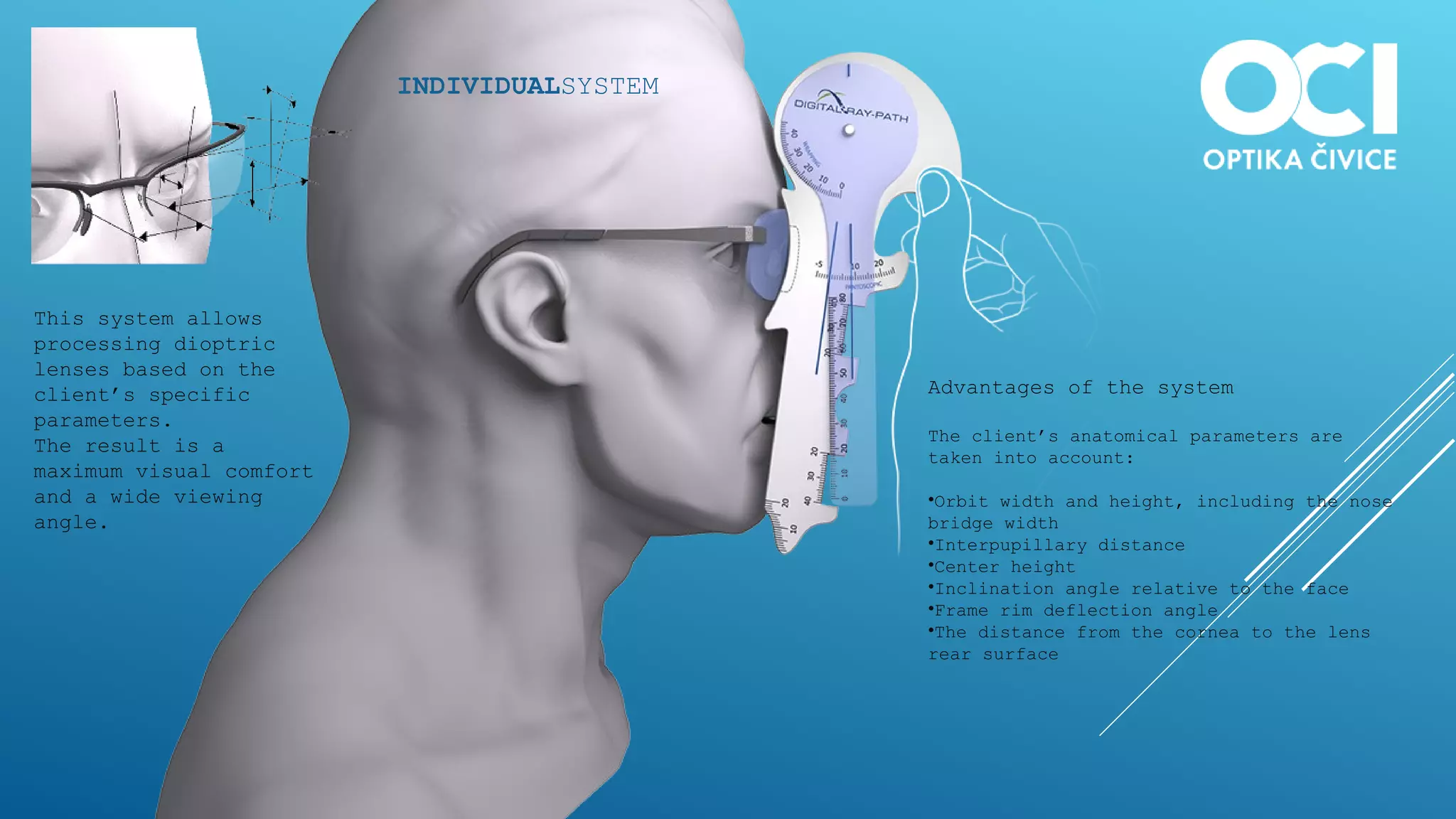 INDIVIDUALSYSTEM
This system allows
processing dioptric
lenses based on the
client’s specific
parameters.
The result is a
maximum visual comfort
and a wide viewing
angle.
Advantages of the system
The client’s anatomical parameters are
taken into account:
•Orbit width and height, including the nose
bridge width
•Interpupillary distance
•Center height
•Inclination angle relative to the face
•Frame rim deflection angle
•The distance from the cornea to the lens
rear surface
 