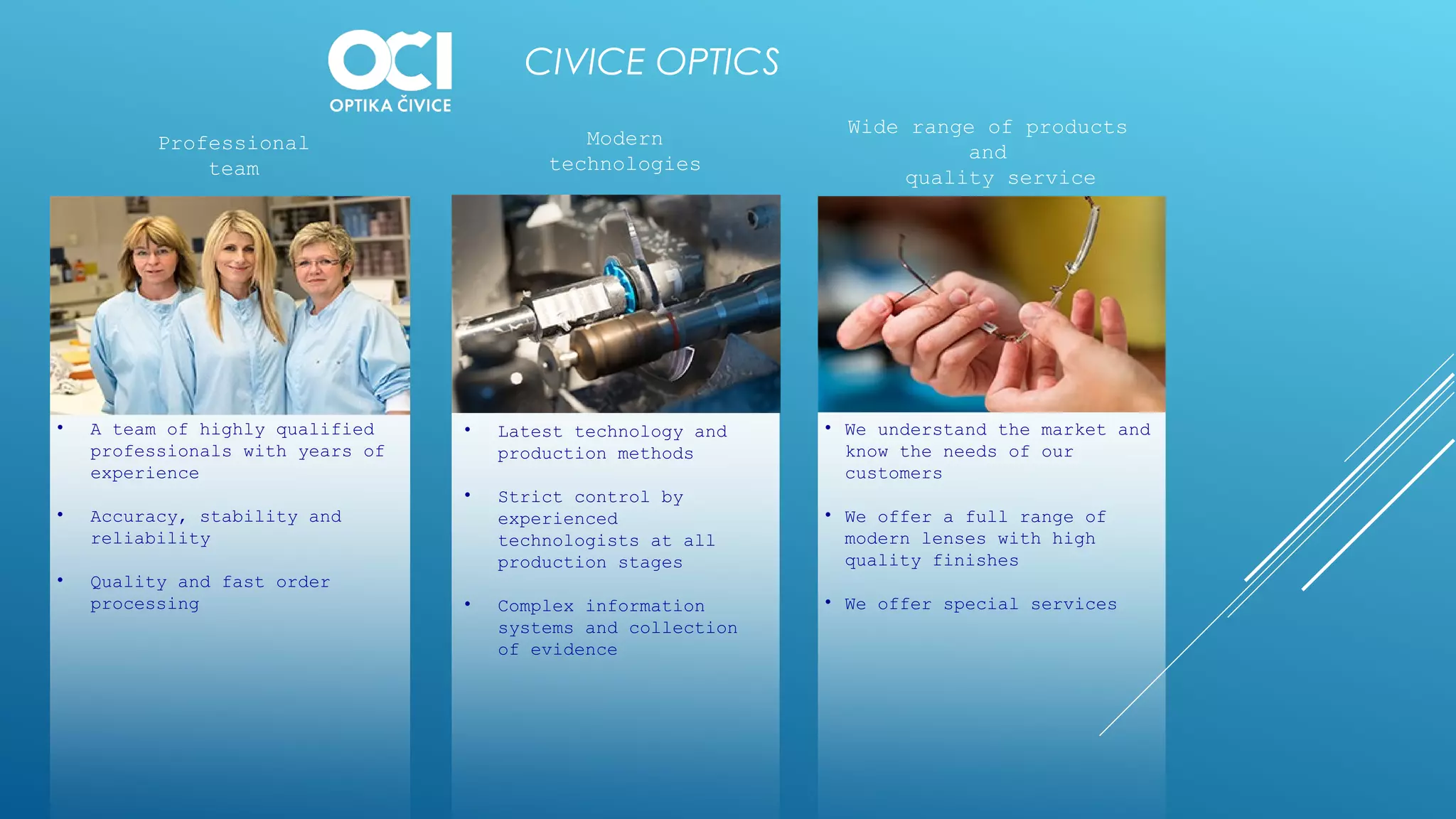 CIVICE OPTICS
• A team of highly qualified
professionals with years of
experience
• Accuracy, stability and
reliability
• Quality and fast order
processing
• Latest technology and
production methods
• Strict control by
experienced
technologists at all
production stages
• Complex information
systems and collection
of evidence
• We understand the market and
know the needs of our
customers
• We offer a full range of
modern lenses with high
quality finishes
• We offer special services
Professional
team
Modern
technologies
Wide range of products
and
quality service
 