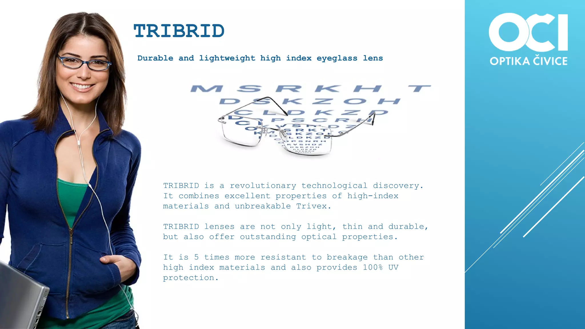 TRIBRID
Durable and lightweight high index eyeglass lens
TRIBRID is a revolutionary technological discovery.
It combines excellent properties of high-index
materials and unbreakable Trivex.
TRIBRID lenses are not only light, thin and durable,
but also offer outstanding optical properties.
It is 5 times more resistant to breakage than other
high index materials and also provides 100% UV
protection.
 