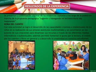 RESULTADOS DE LA EXPERIENCIA
Se presentan a continuación algunas de las evidencias captadas a los largo de la puesta en
marcha de la propuesta pedagógica “Jugando y navegando mi lectoescritura voy
mejorando”
HORA DEL CUENTO
Con esta actividad se logro el desarrollo de las capacidades creativas e intelectuales de los
niños en la realización de sus propias aventuras multimediales y se convirtieron en los
autores de sus creaciones para dinamizar sus recursos a través de los diferentes medios
informáticos y audiovisuales; además permitió fomentar el gusto por la lectura, el interés
por los cuentos y libros en general y a desarrollo la creatividad en nuestros estudiantes.
 