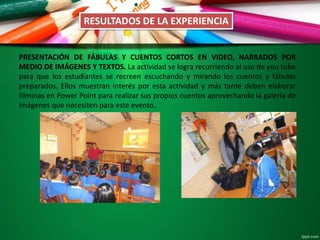 RESULTADOS DE LA EXPERIENCIA
PRESENTACIÓN DE FÁBULAS Y CUENTOS CORTOS EN VIDEO, NARRADOS POR
MEDIO DE IMÁGENES Y TEXTOS. La actividad se logra recurriendo al uso de you tube
para que los estudiantes se recreen escuchando y mirando los cuentos y fábulas
preparados. Ellos muestran interés por esta actividad y más tarde deben elaborar
filminas en Power Point para realizar sus propios cuentos aprovechando la galería de
imágenes que necesiten para este evento.
 