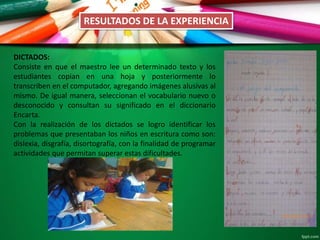 DICTADOS:
Consiste en que el maestro lee un determinado texto y los
estudiantes copian en una hoja y posteriormente lo
transcriben en el computador, agregando imágenes alusivas al
mismo. De igual manera, seleccionan el vocabulario nuevo o
desconocido y consultan su significado en el diccionario
Encarta.
Con la realización de los dictados se logro identificar los
problemas que presentaban los niños en escritura como son:
dislexia, disgrafía, disortografía, con la finalidad de programar
actividades que permitan superar estas dificultades.
RESULTADOS DE LA EXPERIENCIA
 