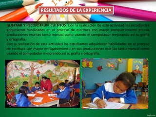 RESULTADOS DE LA EXPERIENCIA
ILUSTRAR Y RECONSTRUIR CUENTOS: Con la realización de esta actividad los estudiantes
adquirieron habilidades en el proceso de escritura con mayor enriquecimiento en sus
producciones escritas tanto manual como usando el computador mejorando así su grafía
y ortografía.
Con la realización de esta actividad los estudiantes adquirieron habilidades en el proceso
de escritura con mayor enriquecimiento en sus producciones escritas tanto manual como
usando el computador mejorando así su grafía y ortografía.
 