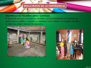 RESULTADOS DE LA EXPERIENCIA
DESARROLLO DE PEQUEÑAS OBRAS TEATRALES
El desarrollo de esta actividad nos permitió que los estudiantes se expresen sin
temor ante un público, mejoren su expresión oral y utilicen un lenguaje acorde a
su edad con mayor libertad de expresión.
 