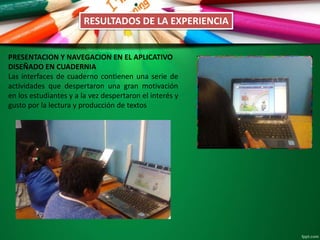 PRESENTACION Y NAVEGACION EN EL APLICATIVO
DISEÑADO EN CUADERNIA
Las interfaces de cuaderno contienen una serie de
actividades que despertaron una gran motivación
en los estudiantes y a la vez despertaron el interés y
gusto por la lectura y producción de textos
RESULTADOS DE LA EXPERIENCIA
 