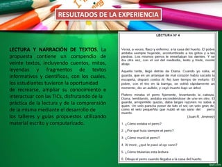 RESULTADOS DE LA EXPERIENCIA
LECTURA Y NARRACIÓN DE TEXTOS. La
propuesta contiene un compendio de
veinte textos, incluyendo cuentos, mitos,
leyendas y fragmentos de textos
informativos y científicos, con los cuales,
los estudiantes tuvieron la oportunidad
de recrearse, ampliar su conocimiento e
interactuar con las TICs, disfrutando de la
práctica de la lectura y de la comprensión
de la misma mediante el desarrollo de
los talleres y guías propuestos utilizando
material escrito y computarizado.
 