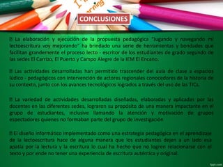 CONCLUSIONES
La elaboración y ejecución de la propuesta pedagógica “Jugando y navegando mi
lectoescritura voy mejorando” ha brindado una serie de herramientas y bondades que
facilitan grandemente el proceso lecto - escritor de los estudiantes de grado segundo de
las sedes El Carrizo, El Puerto y Campo Alegre de la IEM El Encano.
Las actividades desarrolladas han permitido trascender del aula de clase a espacios
lúdico - pedagógicos con intervención de actores regionales conocedores de la historia de
su contexto, junto con los avances tecnológicos logrados a través del uso de las TICs.
La variedad de actividades desarrolladas diseñadas, elaboradas y aplicadas por las
docentes en las diferentes sedes, lograron su propósito de una manera impactante en el
grupo de estudiantes, inclusive llamando la atención y motivación de grupos
espectadores quienes no formaban parte del grupo de investigación
El diseño informático implementado como una estrategia pedagógica en el aprendizaje
de la lectoescritura hace de alguna manera que los estudiantes dejen a un lado esa
apatía por la lectura y la escritura lo cual ha hecho que no logren relacionarse con el
texto y por ende no tener una experiencia de escritura auténtica y original.
 