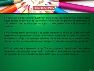 A través del uso de software educativos y el uso de las Tics en las diversas áreas se logra
mayor agilidad en procesos de seguimiento y evaluación del proceso de aprendizaje, lo
cual permite crear espacios oportunos para la retroalimentación y afianzamiento de
temáticas.
Nos permite darnos cuenta que si se quiere implementar el uso de las tics como una
herramienta obligatoria en el proceso de enseñanza aprendizaje, es necesario contar con
el material tecnológico necesario para cada uno de los estudiantes de tal manera puedan
disponer de ellos sin ninguna limitación y se logre en realidad un aprendizaje significativo
El uso continuo y apropiado de las Tics en la escuela permite crear una cultura
tecnológica más educativa despertando conciencia en los estudiantes de que estas son
herramientas de gran utilidad en su aprendizaje y para su formación personal.
CONCLUSIONES
 