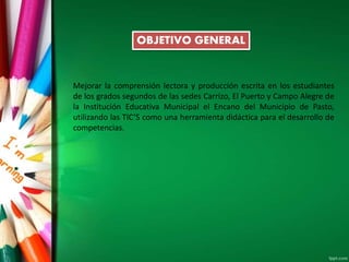 OBJETIVO GENERAL
Mejorar la comprensión lectora y producción escrita en los estudiantes
de los grados segundos de las sedes Carrizo, El Puerto y Campo Alegre de
la Institución Educativa Municipal el Encano del Municipio de Pasto,
utilizando las TIC’S como una herramienta didáctica para el desarrollo de
competencias.
 