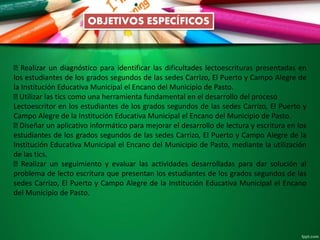 OBJETIVOS ESPECÍFICOS
Realizar un diagnóstico para identificar las dificultades lectoescrituras presentadas en
los estudiantes de los grados segundos de las sedes Carrizo, El Puerto y Campo Alegre de
la Institución Educativa Municipal el Encano del Municipio de Pasto.
Utilizar las tics como una herramienta fundamental en el desarrollo del proceso
Lectoescritor en los estudiantes de los grados segundos de las sedes Carrizo, El Puerto y
Campo Alegre de la Institución Educativa Municipal el Encano del Municipio de Pasto.
Diseñar un aplicativo informático para mejorar el desarrollo de lectura y escritura en los
estudiantes de los grados segundos de las sedes Carrizo, El Puerto y Campo Alegre de la
Institución Educativa Municipal el Encano del Municipio de Pasto, mediante la utilización
de las tics.
Realizar un seguimiento y evaluar las actividades desarrolladas para dar solución al
problema de lecto escritura que presentan los estudiantes de los grados segundos de las
sedes Carrizo, El Puerto y Campo Alegre de la Institución Educativa Municipal el Encano
del Municipio de Pasto.
 