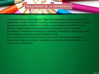 RESULTADOS DE LA EXPERIENCIA
La implementación de la propuesta “Jugando y navegando mi lectoescritura voy
mejorando” ha sido motivo de impacto y satisfacción para los estudiantes de grado
segundo de las sedes El Carrizo, El Puerto y Campo Alegre de la IEM El Encano,
debido a la oportunidad que encontraron al interactuar con herramientas
tecnológicas, innovadoras que atraen la atención y motivación, hallando gusto por
las actividades planteadas y desarrolladas por ellos.
Con la utilización de los nuevos recursos en las TICS, nos hemos apropiado de
nuevas herramientas creativas y novedosas que motivan a los estudiantes en el
avance de sus dificultades.
 