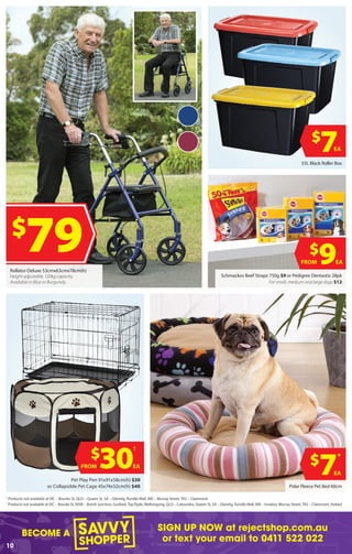 BECOME A
SIGN UP NOW at rejectshop.com.au
or text your email to 0411 522 022
10
$
9EAFROM
Schmackos Beef Strapz 750g $9 or Pedigree Dentastix 28pk
For small, medium and large dogs $12
Polar Fleece Pet Bed 60cm
$
30
†
EAFROM
Pet Play Pen 91x91x58cm(h) $30
or Collapsible Pet Cage 45x74x52cm(h) $40
55L Black Roller Box
$
7EA
$
79Rollator Deluxe 53cmx63cmx78cm(h)
Height adjustable. 120kg capacity.
Available in Blue or Burgundy.
$
7
*
EA
†
Products not available at VIC – Bourke St, QLD – Queen St, SA – Glenelg, Rundle Mall, WA – Murray Street, TAS – Claremont
*
Products not available at ​VIC – Bourke St, NSW – Bondi Junction, Gosford,Top Ryde, Wollongong, QLD – Caloundra, Queen St, SA – Glenelg, Rundle Mall, WA – Innaloo, Murray Street,TAS – Claremont, Hobart
 