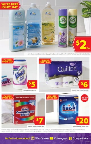 Be first to know about What’s New Catalogues Competitions
11
Accessories and props used throughout this catalogue are not included in the price. Prices are correct at time of printing and are subject to change. Photos of products displayed are only a representation of colours,
styles and sizes which may vary from store to store. Some unforeseen manufacturing, shipping delays or unexpected demand may result in short supply of some items. Limit rights reserved.
$
7Radiant Laundry Powder 2kg
Vanish Napisan Plus 1kg
$
5
Earth Choice Fabric Softener, Laundry Liquid or Dishwash Liquid 1L or Airwick Air Freshener Lavender or Vanilla185g
Finish Powerball Classic 110pk
$
20
$
2EA
$
6Quilton Toilet Tissue 3ply 12pk
18c PER
WASH
I’M HERE
EVERY DAY
I’M HERE
EVERY DAY
I’M HERE
EVERY DAY
WE’RE HERE
EVERY DAY
I’M HERE
EVERY DAY
 