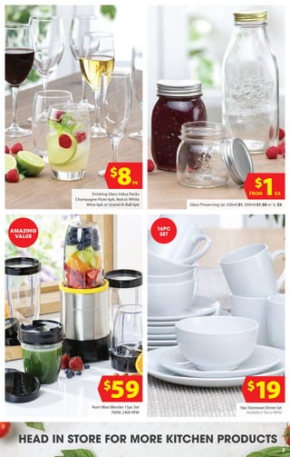 3
HEAD IN STORE FOR MORE KITCHEN PRODUCTS
$
8PK
Glass Preserving Jar 250ml $1, 500ml $1.50 or 1L $2
Drinking Glass Value Packs
Champagne Flute 6pk, Red or White
Wine 6pk or Grand Hi Ball 6pk
$
1EAFROM
16pc Stoneware Dinner Set
Available in Teal or White
16PC
SET
$
59 $
19Nutri Blast Blender 15pc Set
700W, 2400 RPM
AMAZING
VALUE
 