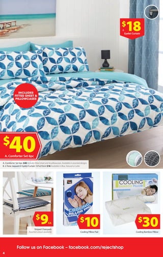 4
Follow us on Facebook – facebook.com/rejectshop
4
$
30$
9EA
$
10Striped Chairpads
Assorted colours available Cooling Pillow Pad Cooling Bamboo Pillow
$
40A. Comforter Set 6pc
$
18B.
Eyelet Curtain
INCLUDES
FITTED SHEET &
PILLOWCASES
A. Comforter Set 6pc $40 Includes fitted sheet and 4x pillowcases. Available in assorted designs
B. 2-Tone Jaquard 8 Eyelet Curtain 137x213cm $18 Available in Blue, Natural or Latte
 
