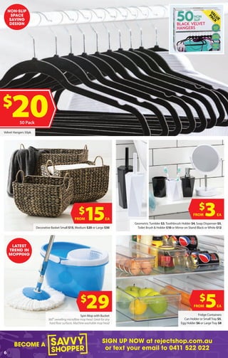 BECOME A
SIGN UP NOW at rejectshop.com.au
or text your email to 0411 522 022
6
Spin Mop with Bucket
360º swivelling microfibre mop head. Great for any
hard floor surfaces. Machine washable mop head
Fridge Containers
Can Holder or Small Tray $5,
Egg Holder $6 or Large Tray $8
Geometric Tumbler $3, Toothbrush Holder $4, Soap Dispenser $5,
Toilet Brush & Holder $10 or Mirror on Stand Black or White $12Decorative Basket Small $15, Medium $20 or Large $30
Velvet Hangers 50pk
$
29 $
5EAFROM
$
3EAFROM$
15EAFROM
LATEST
TREND IN
MOPPING
NON-SLIP
SPACE
SAVING
DESIGN
$
2050 Pack
 