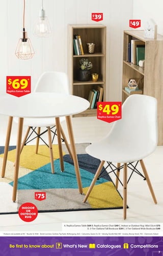 Be first to know about What’s New Catalogues Competitions
7
*
Products not available at ​VIC – Bourke St, NSW – Bondi Junction, Gosford,Top Ryde, Wollongong, QLD – Caloundra, Queen St, SA – Glenelg, Rundle Mall, WA – Innaloo, Murray Street,TAS – Claremont, Hobart
A. Replica Eames Table $69 B. Replica Eames Chair $49 C. Indoor or Outdoor Rug 180x133cm $75
D. 3-Tier Oakland Tall Bookcase $39 E. 3-Tier Oakland Wide Bookcase $49
$
69
*
A.
Replica Eames Table
$
75C.
$
39
*
D.
$
49
*
E.
$
49
*
B.
Replica Eames Chair
INDOOR
OR
OUTDOOR
RUG
 
