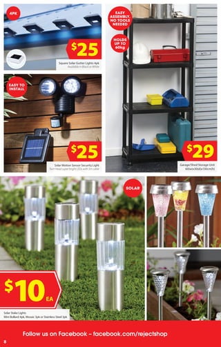 4
Follow us on Facebook – facebook.com/rejectshop
8
Square Solar Gutter Lights 4pk
Available in Black or White
Garage/Shed Storage Unit
60(w)x30(d)x130cm(h)
$
25
$
29Solar Motion Sensor Security Light
Twin Head super bright LEDs with 5m cable
$
25
4PK
Solar Stake Lights
Mini Bollard 4pk, Mosaic 3pk or Stainless Steel 3pk
$
10EA
EASY TO
INSTALL
EASY
ASSEMBLY.
NO TOOLS
NEEDED
HOLDS
UP TO
60kg
SOLAR
 