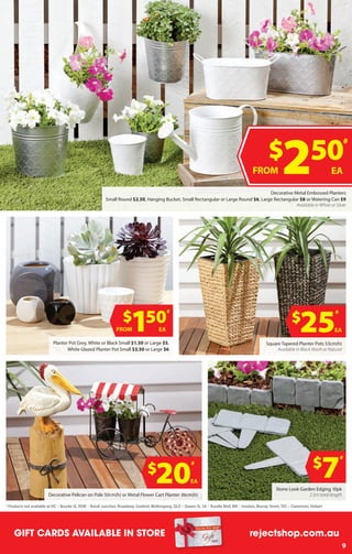 5
GIFT CARDS AVAILABLE IN-STORE rejectshop.com.auGIFT CARDS AVAILABLE IN STORE rejectshop.com.au
9
$
25
#
EA
$
20
#
EA
$
7
#
Stone Look Garden Edging 10pk
2.5m total length
Planter Pot Grey, White or Black Small $1.50 or Large $5,
White Glazed Planter Pot Small $3.50 or Large $6
Square Tapered Planter Pots 53cm(h)
Available in Black Wash or Natural
Decorative Pelican on Pole 50cm(h) or Metal Flower Cart Planter 36cm(h)
$
150
#
EAFROM
Decorative Metal Embossed Planters
Small Round $2.50, Hanging Bucket, Small Rectangular or Large Round $6, Large Rectangular $8 or Watering Can $9
Available in White or Silver
$
250
#
EAFROM
#
Products not available at VIC – Bourke St, NSW – Bondi Junction, ​Broadway, Gosford, Wollongong, QLD – Queen St, SA – Rundle Mall, WA – Innaloo, Murray Street, TAS – Claremont, Hobart
 