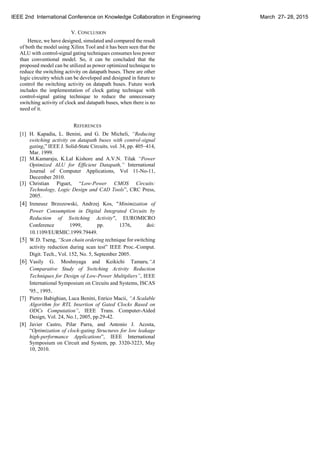 V. CONCLUSION
Hence, we have designed, simulated and compared the result
of both the model using Xilinx Tool and it has been seen that the
ALU with control-signal gating techniques consumes less power
than conventional model. So, it can be concluded that the
proposed model can be utilized as power optimized technique to
reduce the switching activity on datapath buses. There are other
logic circuitry which can be developed and designed in future to
control the switching activity on datapath buses. Future work
includes the implementation of clock gating technique with
control-signal gating technique to reduce the unnecessary
switching activity of clock and datapath buses, when there is no
need of it.
REFERENCES
[1] H. Kapadia, L. Benini, and G. De Micheli, “Reducing
switching activity on datapath buses with control-signal
gating,” IEEE J. Solid-State Circuits, vol. 34, pp. 405–414,
Mar. 1999.
[2] M.Kamaraju, K.Lal Kishore and A.V.N. Tilak “Power
Optimized ALU for Efficient Datapath,” International
Journal of Computer Applications, Vol 11-No-11,
December 2010.
[3] Christian Piguet, “Low-Power CMOS Circuits:
Technology, Logic Design and CAD Tools”, CRC Press,
2005.
[4] Ireneusz Brzozowski, Andrzej Kos, "Minimization of
Power Consumption in Digital Integrated Circuits by
Reduction of Switching Activity", EUROMICRO
Conference 1999, pp. 1376, doi:
10.1109/EURMIC.1999.79449.
[5] W.D. Tseng, “Scan chain ordering technique for switching
activity reduction during scan test” IEEE Proc.-Comput.
Digit. Tech., Vol. 152, No. 5, September 2005.
[6] Vasily G. Moshnyaga and Keikichi Tamaru,“A
Comparative Study of Switching Activity Reduction
Techniques for Design of Low-Power Multipliers”, IEEE
International Symposium on Circuits and Systems, ISCAS
'95., 1995.
[7] Pietro Babighian, Luca Benini, Enrico Macii, “A Scalable
Algorithm for RTL Insertion of Gated Clocks Based on
ODCs Computation”, IEEE Trans. Computer-Aided
Design, Vol. 24, No.1, 2005, pp.29-42.
[8] Javier Castro, Pilar Parra, and Antonio J. Acosta,
“Optimization of clock-gating Structures for low leakage
high-performance Applications”, IEEE International
Symposium on Circuit and System, pp. 3320-3223, May
10, 2010.
IEEE 2nd International Conference on Knowledge Collaboration in Engineering March 27- 28, 2015
 