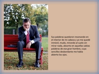 Sus palabras quedaron resonando en
el interior de mi cabeza y yo me quedé
inmóvil, mudo, mirando al suelo sin
mirar nada, absorto en aquellas sabias
palabras de ese gran hombre, cuya
sencillez desbordante me había
abierto los ojos.
 