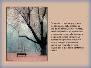 Caminando por el parque vi a un
                mendigo que estaba sentado en
                uno de los bancos, el más retirado,
                viendo las palomas y los patos que
                revoloteaban cerca del estanque, y
                me pareció curioso ver cómo un
                hombre de aspecto abandonado,
                miraba esas palomas con una
                sonrisa que emanaba ternura y
                alegría, por lo que decidí sentarme a
                su lado…



Foto: viasork
 