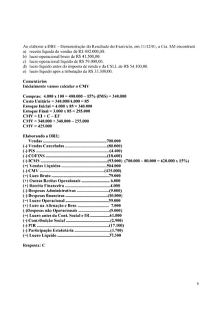 Ao elaborar a DRE – Demonstração do Resultado do Exercício, em 31/12/01, a Cia. SM encontrará
a) receita líquida de vendas de R$ 492.000,00.
b) lucro operacional bruto de R$ 41.500,00.
c) lucro operacional líquido de R$ 59.000,00.
d) lucro líquido antes do imposto de renda e da CSLL de R$ 54.100,00.
e) lucro líquido após a tributação de R$ 33.300,00.
Comentários
Inicialmente vamos calcular o CMV
Compras: 4.000 x 100 = 400.000 – 15% (IMS) = 340.000
Custo Unitário = 340.000/4.000 = 85
Estoque Inicial = 4.000 x 85 = 340.000
Estoque Final = 3.000 x 85 = 255.000
CMV = EI + C – EF
CMV = 340.000 + 340.000 – 255.000
CMV = 425.000
Elaborando a DRE:
Vendas ...........................................................700.000
(-) Vendas Canceladas .......................................(80.000)
(-) PIS ....................................................................(4.400)
(-) COFINS .........................................................(18.600)
(-) ICMS ..............................................................(93.000) (700.000 – 80.000 = 620.000 x 15%)
(=) Vendas Líquidas ..........................................504.000
(-) CMV ............................................................(425.000)
(=) Luro Bruto .....................................................79.000
(+) Outras Reeitas Operaionais .......................... 6.000
(+) Receita Financeira ..........................................4.000
(-) Despesas Administrativas ..............................(9.000)
(-) Despesas finaneiras .......................................(10.000)
(=) Lucro Operacional ........................................59.000
(+) Luro na Alienação e Bens ............................. 7.000
(-)Despesas não Operacionais .............................(5.000)
(=) Lucro antes da Cont. Social e IR ..................61.000
(-) Contribuição Social .........................................(2.900)
(-) PIR ...................................................................(17.100)
(-) Participação Estatutária .................................(3.700)
(=) Lucro Líquido ................................................37.300
Resposta: C

8

 