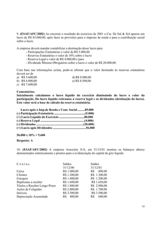 9. (ESAF/AFC/2002) Ao encerrar o resultado do exercício de 2001 a Cia. De Sal & Sol apurou um
lucro de R$ 85.000,00, após fazer as provisões para o imposto de renda e para a contribuição social
sobre o lucro.
A empresa deverá mandar contabilizar a destinação desse lucro para
- Participações Estatutárias o valor de R$ 5.000,00
- Reservas Estatutárias o valor de 10% sobre o lucro
- Reserva Legal o valor de R$ 4.000,00 e para
- Dividendo Mínimo Obrigatório sobre o lucro o valor de R$ 20.000,00.
Com base nas informações acima, pode-se afirmar que o valor destinado às reservas estatutárias
deverá ser de
a) R$ 5.600,00
d) R$ 8.000,00
b) R$ 6.000,00
e) R$ 8.500,00
c) R$ 7.600,00
Comentários:
Inicialmente calculamos o lucro líquido do exercício diminuindo do lucro o valor da
participação. Do lucro líquido retiramos a reserva legal e os dividendos (destinação do lucro).
Este valor será a base de cálculo da reserva estatutária.
Lucro após o Imp.de Renda e Cont. Social .........85.000
(-) Participação Estatutária .......................................(5.000)
(=) Lucro Líquido do Exercício ................................80.000
(-) Reserva Legal ........................................................(4.000)
(-) Dividendos ............................................................(20.000)
(=) Lucro após Dividendos ..........................................56.000
56.000 x 10% = 5.600
Resposta: A
10. (ESAF/AFC/2002) A empresa Associety S/A, em 31/12/01 montou os balanços abaixo
demonstrados sinteticamente e prontos para a evidenciação do capital de giro líquido.
Contas
Caixa
Clientes
Estoques
Duplicatas a receber
Títulos a Receber Longo Prazo
Ações de Coligadas
Imóveis
Depreciação Acumulada

Saldos
31/12/00
R$ 1.000,00
R$ 1.200,00
R$ 1.400,00
R$ 1.600,00
R$ 1.800,00
R$ 2.000,00
R$ 2.500,00
R$ 400,00

Saldos
31/12/01
R$ 800,00
R$ 1.300,00
R$ 1.200,00
R$ 1.650,00
R$ 2.000,00
R$ 1.700,00
R$ 3.500,00
R$ 600,00
10

 